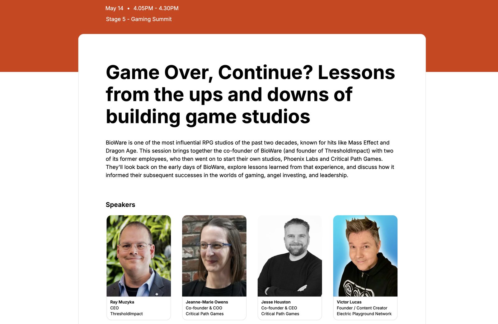Game Over, Continue? Lessons from the ups and downs of building game studios — Gaming Summit, Thu May 14, 4:05–4:30 PM. Speakers: Ray Muzyka (Co-founder, BioWare), Jeanne-Marie Owens (Co-founder Critical Path; COO, Phoenix Labs), Jesse Houston (Co-founder Critical Path, Phoenix Labs), Victor Lucas (Founder, Electric Playground Network).